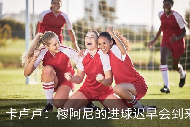 卡卢卢：穆阿尼的进球迟早会到来 不能将欧联杯视为夺冠的捷径